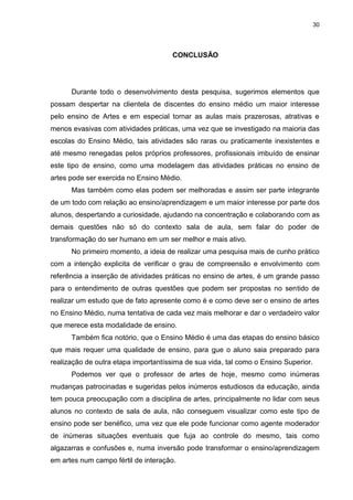 30




                                      CONCLUSÃO




      Durante todo o desenvolvimento desta pesquisa, sugerimos elementos que
possam despertar na clientela de discentes do ensino médio um maior interesse
pelo ensino de Artes e em especial tornar as aulas mais prazerosas, atrativas e
menos evasivas com atividades práticas, uma vez que se investigado na maioria das
escolas do Ensino Médio, tais atividades são raras ou praticamente inexistentes e
até mesmo renegadas pelos próprios professores, profissionais imbuído de ensinar
este tipo de ensino, como uma modelagem das atividades práticas no ensino de
artes pode ser exercida no Ensino Médio.
      Mas também como elas podem ser melhoradas e assim ser parte integrante
de um todo com relação ao ensino/aprendizagem e um maior interesse por parte dos
alunos, despertando a curiosidade, ajudando na concentração e colaborando com as
demais questões não só do contexto sala de aula, sem falar do poder de
transformação do ser humano em um ser melhor e mais ativo.
      No primeiro momento, a ideia de realizar uma pesquisa mais de cunho prático
com a intenção explicita de verificar o grau de compreensão e envolvimento com
referência a inserção de atividades práticas no ensino de artes, é um grande passo
para o entendimento de outras questões que podem ser propostas no sentido de
realizar um estudo que de fato apresente como é e como deve ser o ensino de artes
no Ensino Médio, numa tentativa de cada vez mais melhorar e dar o verdadeiro valor
que merece esta modalidade de ensino.
      Também fica notório, que o Ensino Médio é uma das etapas do ensino básico
que mais requer uma qualidade de ensino, para que o aluno saia preparado para
realização de outra etapa importantíssima de sua vida, tal como o Ensino Superior.
      Podemos ver que o professor de artes de hoje, mesmo como inúmeras
mudanças patrocinadas e sugeridas pelos inúmeros estudiosos da educação, ainda
tem pouca preocupação com a disciplina de artes, principalmente no lidar com seus
alunos no contexto de sala de aula, não conseguem visualizar como este tipo de
ensino pode ser benéfico, uma vez que ele pode funcionar como agente moderador
de inúmeras situações eventuais que fuja ao controle do mesmo, tais como
algazarras e confusões e, numa inversão pode transformar o ensino/aprendizagem
em artes num campo fértil de interação.
 