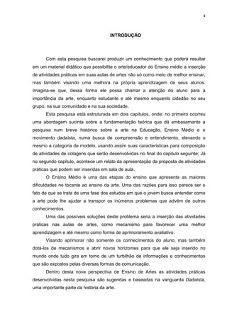 4




                                      INTRODUÇÃO




      Com esta pesquisa buscarei produzir um conhecimento que poderá resultar
em um material didático que possibilite o arte/educador do Ensino médio a inserção
de atividades práticas em suas aulas de artes não só como meio de melhor ensinar,
mas também visando uma melhora na própria aprendizagem de seus alunos.
Imagina-se que, dessa forma ele possa chamar a atenção do aluno para a
importância da arte, enquanto estudante e até mesmo enquanto cidadão no seu
grupo, na sua comunidade e na sua sociedade.
      Esta pesquisa está estruturada em dois capítulos, onde: no primeiro ocorreu
uma abordagem sucinta sobre a fundamentação teórica que dá embasamento a
pesquisa num breve histórico sobre a arte na Educação, Ensino Médio e o
movimento dadaísta, numa busca de compreensão e entendimento, elevando o
mesmo a categoria de modelo, usando assim suas características para composição
de atividades de colagens que serão desenvolvidas no final do capitulo seguinte; Já
no segundo capitulo, acontece um relato da apresentação da proposta de atividades
práticas que podem ser inseridas em sala de aula.
      O Ensino Médio é uma das etapas do ensino que apresenta as maiores
dificuldades no tocante ao ensino da arte. Uma das razões para isso parece ser o
fato de que se trata de uma fase dos estudos em que o jovem busca entender como
a arte pode lhe ajudar a transpor os inúmeros problemas que advém de outros
conhecimentos.
      Uma das possíveis soluções deste problema seria a inserção das atividades
práticas nas aulas de artes, como mecanismo para favorecer uma melhor
aprendizagem e até mesmo como forma de aprimoramento avaliativo.
      Visando aprimorar não somente os conhecimentos do aluno, mas também
dotá-los de mecanismos e abrir novos horizontes para que ele seja inserido no
mundo onde tudo gira em torno de um turbilhão de informações e conhecimentos
que são expostos pelas diversas formas de comunicação.
      Dentro desta nova perspectiva de Ensino de Artes as atividades práticas
desenvolvidas nesta pesquisa são sugeridas e baseadas na vanguarda Dadaísta,
uma importante parte da história da arte.
 