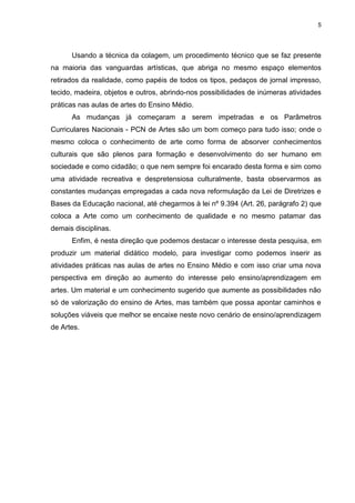 5




      Usando a técnica da colagem, um procedimento técnico que se faz presente
na maioria das vanguardas artísticas, que abriga no mesmo espaço elementos
retirados da realidade, como papéis de todos os tipos, pedaços de jornal impresso,
tecido, madeira, objetos e outros, abrindo-nos possibilidades de inúmeras atividades
práticas nas aulas de artes do Ensino Médio.
      As mudanças já começaram a serem impetradas e os Parâmetros
Curriculares Nacionais - PCN de Artes são um bom começo para tudo isso; onde o
mesmo coloca o conhecimento de arte como forma de absorver conhecimentos
culturais que são plenos para formação e desenvolvimento do ser humano em
sociedade e como cidadão; o que nem sempre foi encarado desta forma e sim como
uma atividade recreativa e despretensiosa culturalmente, basta observarmos as
constantes mudanças empregadas a cada nova reformulação da Lei de Diretrizes e
Bases da Educação nacional, até chegarmos à lei nº 9.394 (Art. 26, parágrafo 2) que
coloca a Arte como um conhecimento de qualidade e no mesmo patamar das
demais disciplinas.
      Enfim, é nesta direção que podemos destacar o interesse desta pesquisa, em
produzir um material didático modelo, para investigar como podemos inserir as
atividades práticas nas aulas de artes no Ensino Médio e com isso criar uma nova
perspectiva em direção ao aumento do interesse pelo ensino/aprendizagem em
artes. Um material e um conhecimento sugerido que aumente as possibilidades não
só de valorização do ensino de Artes, mas também que possa apontar caminhos e
soluções viáveis que melhor se encaixe neste novo cenário de ensino/aprendizagem
de Artes.
 