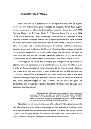 6




      1. FUNDAMENTAÇÃO TEÓRICA




      Não seria possível a concretização de qualquer trabalho, sem um suporte
teórico que der embasamento para realização da pesquisa. Dentro deste suporte
teórico encontra-se o referencial bibliográfico, escolhido dentre eles ANA MAE
Barbosa, Maria H. C. T. Ferraz, Idméa S. P. Siqueira, Ernest Fischer e os PCN,
dentre outros. Ver através destes autores como deve ser aplicado o ensino de artes,
nos dará suporte e condições teóricas para que possamos investigar o que acontece
na prática do ensino de artes no Ensino Médio e como inserir as atividades práticas
como mecanismo de ensino/aprendizagem, levantando problemas, buscando
soluções e sugerindo mudanças. Sendo que a intenção desta pesquisa é consolidar
conhecimentos necessários de como melhor inserir tais atividades nas aulas de
artes, uma vez que elas são se não inexistentes pelos menos poucas utilizadas
como forma de ensino/aprendizagem ou até mesmo como melhor avaliar o aluno.
      São inegáveis os efeitos das mudanças que começaram há algum tempo e
agora no presente as mesmas têm que continuar sendo inseridas na arte/educação
e tenha um futuro promissor no meio educacional de um modo em geral. Sabemos
que muito ainda tem que mudar e estas mudanças sem dúvida, passam pela
confirmação de uma Educação pela arte, uma multiculturalidade; onde a relação de
ensino/aprendizagem seja algo que venha absorver todas as formas de ensino de
arte, numa complementação de todo o ensino de um modo em geral, em
consonância com a mudança de postura do próprio individuo no seio do grupo ou da
sociedade que ele pertença:


                               É possível à ARTE-Educação desempenhar um papel fundamental
                     junto aos indivíduos, visando a um processo de humanização. Possibilita
                     desencadear o autoconhecimento, afiar a percepção, aguçar o senso
                     estético, estimular a imaginação, respeitando o potencial criativo que existe
                     em cada ser humano. (FERRAZ & SIRQUEIRA, 2003, P. 11).

      Nos objetivos, em foco, do ensino de arte no Ensino Médio podemos constar
que tal ensino deva levar o aluno a interessar-se pela sua própria produção, a dos
seus colegas e por diversas obras artísticas ou até, por obras fora de seu país de
origem; com as quais entrem em contato, ampliando seu conhecimento e sua
cultura, fazendo com que o adolescente produza trabalhos artísticos.
 