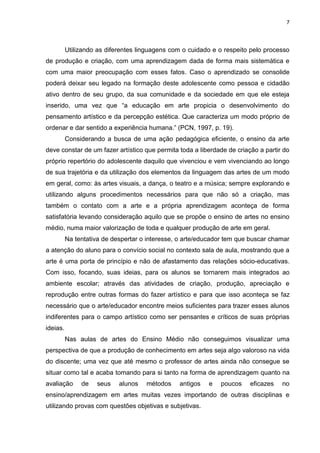 7




          Utilizando as diferentes linguagens com o cuidado e o respeito pelo processo
de produção e criação, com uma aprendizagem dada de forma mais sistemática e
com uma maior preocupação com esses fatos. Caso o aprendizado se consolide
poderá deixar seu legado na formação deste adolescente como pessoa e cidadão
ativo dentro de seu grupo, da sua comunidade e da sociedade em que ele esteja
inserido, uma vez que “a educação em arte propicia o desenvolvimento do
pensamento artístico e da percepção estética. Que caracteriza um modo próprio de
ordenar e dar sentido a experiência humana.” (PCN, 1997, p. 19).
          Considerando a busca de uma ação pedagógica eficiente, o ensino da arte
deve constar de um fazer artístico que permita toda a liberdade de criação a partir do
próprio repertório do adolescente daquilo que vivenciou e vem vivenciando ao longo
de sua trajetória e da utilização dos elementos da linguagem das artes de um modo
em geral, como: às artes visuais, a dança, o teatro e a música; sempre explorando e
utilizando alguns procedimentos necessários para que não só a criação, mas
também o contato com a arte e a própria aprendizagem aconteça de forma
satisfatória levando consideração aquilo que se propõe o ensino de artes no ensino
médio, numa maior valorização de toda e qualquer produção de arte em geral.
          Na tentativa de despertar o interesse, o arte/educador tem que buscar chamar
a atenção do aluno para o convício social no contexto sala de aula, mostrando que a
arte é uma porta de princípio e não de afastamento das relações sócio-educativas.
Com isso, focando, suas ideias, para os alunos se tornarem mais integrados ao
ambiente escolar; através das atividades de criação, produção, apreciação e
reprodução entre outras formas do fazer artístico e para que isso aconteça se faz
necessário que o arte/educador encontre meios suficientes para trazer esses alunos
indiferentes para o campo artístico como ser pensantes e críticos de suas próprias
ideias.
          Nas aulas de artes do Ensino Médio não conseguimos visualizar uma
perspectiva de que a produção de conhecimento em artes seja algo valoroso na vida
do discente; uma vez que até mesmo o professor de artes ainda não consegue se
situar como tal e acaba tomando para si tanto na forma de aprendizagem quanto na
avaliação      de   seus    alunos   métodos    antigos   e   poucos    eficazes   no
ensino/aprendizagem em artes muitas vezes importando de outras disciplinas e
utilizando provas com questões objetivas e subjetivas.
 