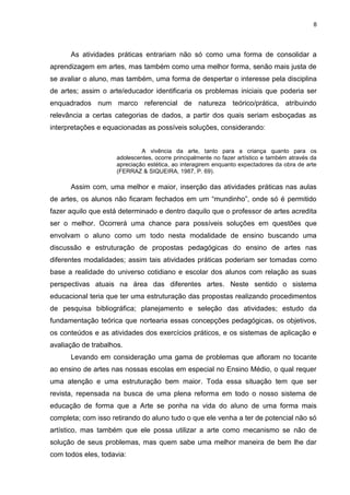 8




      As atividades práticas entrariam não só como uma forma de consolidar a
aprendizagem em artes, mas também como uma melhor forma, senão mais justa de
se avaliar o aluno, mas também, uma forma de despertar o interesse pela disciplina
de artes; assim o arte/educador identificaria os problemas iniciais que poderia ser
enquadrados num marco referencial de natureza teórico/prática, atribuindo
relevância a certas categorias de dados, a partir dos quais seriam esboçadas as
interpretações e equacionadas as possíveis soluções, considerando:


                              A vivência da arte, tanto para a criança quanto para os
                     adolescentes, ocorre principalmente no fazer artístico e também através da
                     apreciação estética, ao interagirem enquanto expectadores da obra de arte
                     (FERRAZ & SIQUEIRA, 1987, P. 69).

      Assim com, uma melhor e maior, inserção das atividades práticas nas aulas
de artes, os alunos não ficaram fechados em um “mundinho”, onde só é permitido
fazer aquilo que está determinado e dentro daquilo que o professor de artes acredita
ser o melhor. Ocorrerá uma chance para possíveis soluções em questões que
envolvam o aluno como um todo nesta modalidade de ensino buscando uma
discussão e estruturação de propostas pedagógicas do ensino de artes nas
diferentes modalidades; assim tais atividades práticas poderiam ser tomadas como
base a realidade do universo cotidiano e escolar dos alunos com relação as suas
perspectivas atuais na área das diferentes artes. Neste sentido o sistema
educacional teria que ter uma estruturação das propostas realizando procedimentos
de pesquisa bibliográfica; planejamento e seleção das atividades; estudo da
fundamentação teórica que nortearia essas concepções pedagógicas, os objetivos,
os conteúdos e as atividades dos exercícios práticos, e os sistemas de aplicação e
avaliação de trabalhos.
      Levando em consideração uma gama de problemas que afloram no tocante
ao ensino de artes nas nossas escolas em especial no Ensino Médio, o qual requer
uma atenção e uma estruturação bem maior. Toda essa situação tem que ser
revista, repensada na busca de uma plena reforma em todo o nosso sistema de
educação de forma que a Arte se ponha na vida do aluno de uma forma mais
completa; com isso retirando do aluno tudo o que ele venha a ter de potencial não só
artístico, mas também que ele possa utilizar a arte como mecanismo se não de
solução de seus problemas, mas quem sabe uma melhor maneira de bem lhe dar
com todos eles, todavia:
 