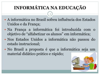 INFORMÁTICA NA EDUCAÇÃO
 A informática no Brasil sofreu influência dos Estados
Unidos e da França;
 Na França a informática foi introduzida com o
objetivo de “alfabetizar os alunos” em informática;
 Nos Estados Unidos a informática não passou do
estado instrucional;
 No Brasil a proposta é que a informática seja um
material didático prático e rápido;
4
 