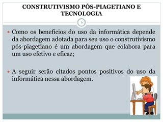 CONSTRUTIVISMO PÓS-PIAGETIANO E
TECNOLOGIA
 Como os benefícios do uso da informática depende
da abordagem adotada para seu uso o construtivismo
pós-piagetiano é um abordagem que colabora para
um uso efetivo e eficaz;
 A seguir serão citados pontos positivos do uso da
informática nessa abordagem.
6
 
