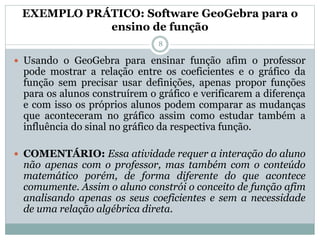 EXEMPLO PRÁTICO: Software GeoGebra para o
ensino de função
 Usando o GeoGebra para ensinar função afim o professor
pode mostrar a relação entre os coeficientes e o gráfico da
função sem precisar usar definições, apenas propor funções
para os alunos construírem o gráfico e verificarem a diferença
e com isso os próprios alunos podem comparar as mudanças
que aconteceram no gráfico assim como estudar também a
influência do sinal no gráfico da respectiva função.
 COMENTÁRIO: Essa atividade requer a interação do aluno
não apenas com o professor, mas também com o conteúdo
matemático porém, de forma diferente do que acontece
comumente. Assim o aluno constrói o conceito de função afim
analisando apenas os seus coeficientes e sem a necessidade
de uma relação algébrica direta.
8
 