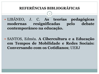  LIBÂNEO, J. C. As teorias pedagógicas
modernas resignificadas pelo debate
contemporâneo na educação.
 SANTOS, Edméa. A Cibercultura e a Educação
em Tempos de Mobilidade e Redes Sociais:
Conversando com os Cotidianos; UERJ
REFERÊNCIAS BIBLIOGRÁFICAS
9
 