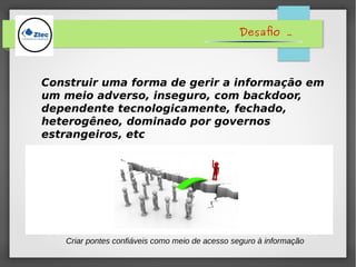 Desafio .
Construir uma forma de gerir a informação em
um meio adverso, inseguro, com backdoor,
dependente tecnologicamente, fechado,
heterogêneo, dominado por governos
estrangeiros, etc
Criar pontes confiáveis como meio de acesso seguro à informação
 