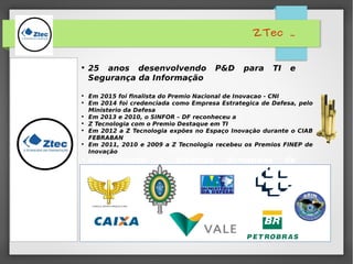 ZTec .
• Em 2015 foi finalista do Premio Nacional de Inovacao - CNI
• Em 2014 foi credenciada como Empresa Estrategica de Defesa, pelo
Ministerio da Defesa
• Em 2013 e 2010, o SINFOR – DF reconheceu a
• Z Tecnologia com o Premio Destaque em TI
• Em 2012 a Z Tecnologia expões no Espaço Inovação durante o CIAB
FEBRABAN
• Em 2011, 2010 e 2009 a Z Tecnologia recebeu os Premios FINEP de
Inovação
• 25 anos desenvolvendo P&D para TI e
Segurança da Informação
• Atendimento a diversas demandas de
clientes:
 