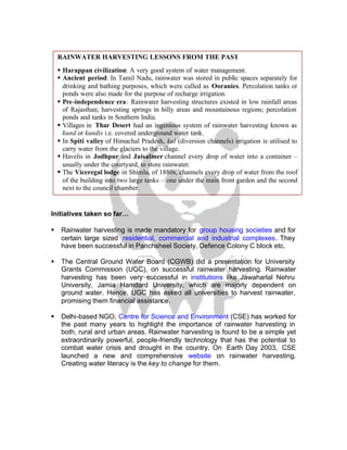 RAINWATER HARVESTING LESSONS FROM THE PAST
    § Harappan civilization: A very good system of water management.
    § Ancient period: In Tamil Nadu, rainwater was stored in public spaces separately for
      drinking and bathing purposes, which were called as Ooranies. Percolation tanks or
      ponds were also made for the purpose of recharge irrigation.
    § Pre-independence era : Rainwater harvesting structures existed in low rainfall areas
      of Rajasthan; harvesting springs in hilly areas and mountainous regions; percolation
      ponds and tanks in Southern India.
    § Villages in Thar Desert had an ingenious system of rainwater harvesting known as
      kund or kundis i.e. covered underground water tank.
    § In Spiti valley of Himachal Pradesh, kul (diversion channels) irrigation is utilised to
      carry water from the glaciers to the village.
    § Havelis in Jodhpur and Jaisalmer channel every drop of water into a container –
      usually under the courtyard, to store rainwater.
    § The Viceregal lodge in Shimla, of 1880s, channels every drop of water from the roof
      of the building into two large tanks – one under the main front garden and the second
      next to the council chamber.


Initiatives taken so far…

§    Rainwater harvesting is made mandatory for group housing societies and for
     certain large sized residential, commercial and industrial complexes. They
     have been successful in Panchsheel Society, Defence Colony C block etc.

§    The Central Ground Water Board (CGWB) did a presentation for University
     Grants Commission (UGC), on successful rainwater harvesting. Rainwater
     harvesting has been very successful in institutions like Jawaharlal Nehru
     University, Jamia Hamdard University, which are majorly dependent on
     ground water. Hence, UGC has asked all universities to harvest rainwater,
     promising them financial assistance.

§    Delhi-based NGO, Centre for Science and Environment (CSE) has worked for
     the past many years to highlight the importance of rainwater harvesting in
     both, rural and urban areas. Rainwater harvesting is found to be a simple yet
     extraordinarily powerful, people-friendly technology that has the potential to
     combat water crisis and drought in the country. On Earth Day 2003, CSE
     launched a new and comprehensive website on rainwater harvesting.
     Creating water literacy is the key to change for them.
 