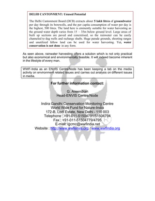 DELHI CANTONMENT: Unused Potential

    The Delhi Cantonment Board (DCB) extracts about 5 lakh litres of groundwater
    per day through its borewells, and the per capita consumption of water per day is
    the highest, 500 litres. The land here is eminently suitable for water harvesting as
    the ground water depth varies from 15 – 35m below ground level. Large areas of
    built up sections are paved and concretised, so the rainwater can be easily
    channeled to dug wells and recharge shafts. Huge parade grounds, shooting ranges
    and unutilized fallow land can be used for water harvesting. Yet, water
    conservation is not done in any form.

As seen above, rainwater harvesting offers a solution which is not only practical
but also economical and environmentally feasible. It will indeed become inherent
in the lifestyle of every man.

WWF-India as an ENVIS Centre/Node has been keeping a tab on the media
activity on environment related issues and carries out analysis on different issues
in media.

                     For further information contact:

                               G. Areendran
                          Head-ENVIS Centre/Node

            Indira Gandhi Conservation Monitoring Centre
                   World Wide Fund for Nature-India
               172-B, Lodi Estate, New Delhi - 110 003
              Telephone : +91-011-51504791/51504794
                     Fax : +91-011-51504779/4795
                      E-mail: igcmc@wwfindia.net
         Website : http://www.wwfenvis.org / www.wwfindia.org
 
