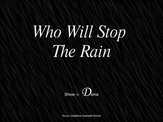 ? ? ? ? ? ? ? ? ? ? Who Will Stop  The Rain Show   by   D oina Music:  Creadence Clearwater Revival 