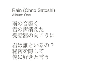 Rain (Ohno Satoshi)
Album: One
　
雨の音響く　
君の声消えた
受話器の向こうに
 　
君は誰といるの ? 　
秘密を隠して
僕に好きと言う
 
