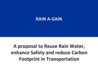 RAIN A-GAIN

A proposal to Reuse Rain Water,
enhance Safety and reduce Carbon
Footprint in Transportation

 