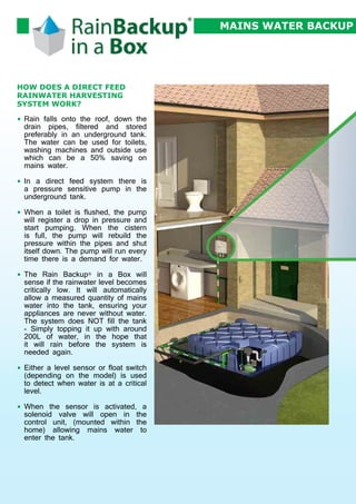 MAINS WATER BACKUP

HOW DOES A DIRECT FEED
RAINWATER HARVESTING
SYSTEM WORK?
•	 Rain falls onto the roof, down the
drain pipes, filtered and stored
preferably in an underground tank.
The water can be used for toilets,
washing machines and outside use
which can be a 50% saving on
mains water.
•	 In a direct feed system there is
a pressure sensitive pump in the
underground tank.
•	 When a toilet is flushed, the pump
will register a drop in pressure and
start pumping. When the cistern
is full, the pump will rebuild the
pressure within the pipes and shut
itself down. The pump will run every
time there is a demand for water.
•	 The Rain Backup® in a Box will
sense if the rainwater level becomes
critically low. It will automatically
allow a measured quantity of mains
water into the tank, ensuring your
appliances are never without water.
The system does NOT fill the tank
- Simply topping it up with around
200L of water, in the hope that
it will rain before the system is
needed again.
•	 Either a level sensor or float switch
(depending on the model) is used
to detect when water is at a critical
level.
•	 When the sensor is activated, a
solenoid valve will open in the
control unit, (mounted within the
home) allowing mains water to
enter the tank.

 