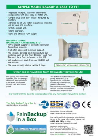 simple mains backup & easy to fit
•  Replaces multiple, customer assembled
components with one easy to install unit.
•  Simple “plug and play” install- favoured by
builders.
•  Adheres to all UK water regulations, includes
AB air gap and overflow.
•  Stylish control unit.
•  Silent operation.
•  Safe and efficient 12V supply.
REASONS TO USE
RAINWATER HARVESTING LTD
•  UK’s largest suppler of domestic rainwater
harvesting systems.
•  Full after sales and technical support.
•  We design, develop and manufacture our
systems such as the Rain Director® and Rain
Backup® In a Box, in house, in the UK.
•  All products ex stock from our 65,000 sqft
warehouse.
•  We can normally deliver within 5 days.

380mm (W) x 270mm (H) x 95mm (D)

Other eco-innovations from RainWaterHarvesting Ltd.
For gravity feed rainwater
systems, use the energyconscious Rain Director®
RWH-RD01 with smart
header tank and control
panel.

The British-built HydroForce™
pump RWH-HYD03 is
optimised for rainwater
harvesting: submersible,
pressure sensitive,
electronically-controlled, with
built-in non-return valve and
double dry-run protection.

Our Control Units Can Be Incorporated into any Rainwater Harvesting System

The Rain Backup® in a Box is
registered and protected.

Online and phone sales at:
www.rainwaterharvesting.co.uk
For trade and bulk discounts, distribution
terms or for more information please call
0800 074 7234 or visit:
www.rainwater-harvesting.co.uk
RainWater Harvesting Ltd.
Unit A, Harrier Park, Southgate Way,
Orton Southgate, Peterborough PE2 6YQ
Email: info@RainWaterHarvesting.co.uk
Phone 01733 405111 - Fax 01733 230996

BUB-S-01

 