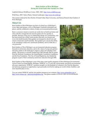 Rain Gardens of West Michigan
                              Saving the Great Lakes One Garden at a Time

Ladybird Johnson Wildflower Center, 2002, 2003. http://www.wildflower.org/
Wild Ones, 2003. Native Plants, Natural Landscapes. http://www.for-wild.org/
This section authored by Ron Dwelle of Grand Valley State University, and Patricia Pennell, Rain Gardens of
West Michigan.

About Us
Rain Gardens of West Michigan was born of a deep love of Michigan’s
rivers, lakes and streams, a love of Michigan’s beautiful wild plants and
places, and the collaborative talents of many environmental professionals.
Rain is a resource meant to nourish our world, but we build our homes and
cities with the concept that rain must be gotten rid of as quickly as
possible. Because of the way we traditionally design our communities, rain
has been turned into a filthy waste product that turns our streams and
rivers into health hazards. Rain gardens are designed to absorb rain and
cleanse stormwater runoff naturally. Rain gardens give anyone the ability
to do something to help solve stormwater problems, and we think this is
very powerful.
Rain Gardens of West Michigan is an environmental education program
focused on stormwater education, and on the values of using rain gardens
and native plants in the landscape to improve urban and suburban water
quality. The project is currently funded from 2002 through 2005 by grants
from the Steelcase Foundation, the Grand Rapids Community Foundation,
and the Frey Foundation. The City of Grand Rapids has also funded the
program as part of their community stormwater education through 2006.

Rain Gardens of West Michigan is one of the many water quality programs of West Michigan Environmental
Action Council in Grand Rapids, Michigan. WMEAC is a 35 year old, citizen-based, non-profit environmental
advocacy organization. WMEAC’s greatest strength is in the hundreds of volunteers who find the education
and advocacy programs an opportunity to get personally involved in making our world a better, healthier, and
more beautiful place to live.

You can contact WMEAC and the rain gardens program at our websites; http://www.raingardens.org or
http://www.wmeac.org . patricia@raingardens.org . Our phone number is 616-451-3051 or 616-454-RAIN.
 