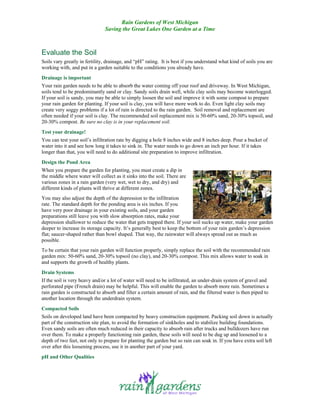 Rain Gardens of West Michigan
                               Saving the Great Lakes One Garden at a Time



Evaluate the Soil
Soils vary greatly in fertility, drainage, and “pH” rating. It is best if you understand what kind of soils you are
working with, and put in a garden suitable to the conditions you already have.
Drainage is important
Your rain garden needs to be able to absorb the water coming off your roof and driveway. In West Michigan,
soils tend to be predominantly sand or clay. Sandy soils drain well, while clay soils may become waterlogged.
If your soil is sandy, you may be able to simply loosen the soil and improve it with some compost to prepare
your rain garden for planting. If your soil is clay, you will have more work to do. Even light clay soils may
create very soggy problems if a lot of rain is directed to the rain garden. Soil removal and replacement are
often needed if your soil is clay. The recommended soil replacement mix is 50-60% sand, 20-30% topsoil, and
20-30% compost. Be sure no clay is in your replacement soil.
Test your drainage!
You can test your soil’s infiltration rate by digging a hole 8 inches wide and 8 inches deep. Pour a bucket of
water into it and see how long it takes to sink in. The water needs to go down an inch per hour. If it takes
longer than that, you will need to do additional site preparation to improve infiltration.
Design the Pond Area
When you prepare the garden for planting, you must create a dip in
the middle where water will collect as it sinks into the soil. There are
various zones in a rain garden (very wet, wet to dry, and dry) and
different kinds of plants will thrive at different zones.
You may also adjust the depth of the depression to the infiltration
rate. The standard depth for the ponding area is six inches. If you
have very poor drainage in your existing soils, and your garden
preparations still leave you with slow absorption rates, make your
depression shallower to reduce the water that gets trapped there. If your soil sucks up water, make your garden
deeper to increase its storage capacity. It’s generally best to keep the bottom of your rain garden’s depression
flat; saucer-shaped rather than bowl shaped. That way, the rainwater will always spread out as much as
possible.
To be certain that your rain garden will function properly, simply replace the soil with the recommended rain
garden mix: 50-60% sand, 20-30% topsoil (no clay), and 20-30% compost. This mix allows water to soak in
and supports the growth of healthy plants.
Drain Systems
If the soil is very heavy and/or a lot of water will need to be infiltrated, an under-drain system of gravel and
perforated pipe (French drain) may be helpful. This will enable the garden to absorb more rain. Sometimes a
rain garden is constructed to absorb and filter a certain amount of rain, and the filtered water is then piped to
another location through the underdrain system.
Compacted Soils
Soils on developed land have been compacted by heavy construction equipment. Packing soil down is actually
part of the construction site plan, to avoid the formation of sinkholes and to stabilize building foundations.
Even sandy soils are often much reduced in their capacity to absorb rain after trucks and bulldozers have run
over them. To make a properly functioning rain garden, these soils will need to be dug up and loosened to a
depth of two feet, not only to prepare for planting the garden but so rain can soak in. If you have extra soil left
over after this loosening process, use it in another part of your yard.
pH and Other Qualities
 