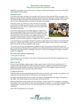 Rain Gardens of West Michigan
                                Saving the Great Lakes One Garden at a Time

Preparing a rain garden is just as much work as creating any other perennial garden. Get out your shovel and
dig to produce beautiful results.
Define the Borders
First, define the borders and shape of your garden at the location you have selected. When we prepare a rain
garden, we outline the area to be dug by spraying with non-toxic soccer-field paint. Another method is to lay a
hose along the shape of the garden, then dig along the hose. This gives a nice flowing border to the garden
area. Or, you could simply choose a rectangle as the shape of your garden.
If the area is lawn, you will have to remove the turf. You can either
use this either in another area of your yard, or it can be composted to
help improve your soils. There is a special tool for removing turf that
can make this task easier.
If you are not replacing your soil, double-digging to a depth of two
feet is recommended. Remove the soil from the hole and pile it to the
side; then dig and loosen the earth in a new hole, and pile it loosely
into the first hole. This is the time to mix compost into the soil, if you
are doing soil improvements. Continue until the whole garden is
prepared. A great tool for this purpose is a digging fork. Try it, you'll like it!
To be certain that your rain garden will function properly, simply replace the soil with the recommended rain
garden mix: 50-60% sand, 20-30% topsoil (no clay), and 20-30% compost. This will give your new plants a
great start, and the soil mix is designed to soak up rain.
 If your site soils are clay, soil replacement is probably in order. You may also want to add a reservoir of
gravel at the bottom of the garden bed, or add tiles or an underdrain that leads to another area. This will avoid
having your rain garden become waterlogged. The idea is to create a living sponge of soil, plants, roots and
mulch, not a soggy bog.
How much soil is needed for replacement?
1 cubic yard=27 cubic feet.
A rain garden that is 2 feet deep X 5 feet wide X 10 feet long will need 100 cubic feet of replacement soil, or
about 3.7 cubic yards.
Improve the Soil
In most of West Michigan, adding compost or other organic matter is the best way to enrich your soil. A
compost of decomposed yard waste such as dead leaves and grass clippings is generally the best bet (this is
another resource that shouldn’t be wasted!). If you do not have your own compost, compost can also be
purchased at garden centers and many other retail locations.
Grading the pond area
Grade the surface of your prepared rain garden bed in such a way that the water entering it can spread out over
a large flat area and soak into the soil. This may involve removing a lot of soil.
The depth of the dip should be about six inches. The depth can be graduated from the edges of the garden to
the middle. This avoids creating a crater that people can trip and fall into.
When your pond area is ready and the soil is nice and loose, it's time to plant. You can prepare a rain garden
bed and then cover it with mulch until later; then, plant through the mulch. Or, you can plant immediately, then
mulch the plants. The choice is yours. The sooner the plants are in, the faster your rain garden will get
established.
Next, select the right plants for your garden.
 