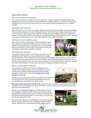 Rain Gardens of West Michigan
                               Saving the Great Lakes One Garden at a Time



Select the Plants
Why use native plants in rain gardens?
We recommend using native plants in your rain garden for a number of reasons. Our garden designs are a
combination of native species and of non-native plants (for example, daylilies do very well in rain gardens).
Although many non-natives also do well, there are some unique benefits to using natives that you should
consider.
Native plants can tough it out
Plants that are native to your area are uniquely adapted to thriving in the local weather, soils, and ecosystems.
They have been working at it for years (thousands, in fact). They live through droughts and downpours, and
survive the winters without special care. Fertilizer will make them grow bigger, but they grow beautifully
without it. Pests munch on them and the plants bounce right back without chemical pesticide sprays. Just think
of the reduced chemical load in your yard! Much healthier for you, children and pets.
Native plants attract beautiful creatures
Native plants also have relationships with local butterflies, insects,
birds, animals and other plants that they have developed by living
together over thousands of years. Planting natives in your landscape
helps provide habitat for local wildlife. How long has it been since
your yard was decorated by butterflies and birds?
Native plants have deep roots
Native plants are great helpers for protecting water quality in your
neighborhood. The deep roots of many established native plants
increase the ability of soil to hold water. For example, Blue False Indigo, Baptisia australis, grows only 3-5
feet tall, but the roots may go down 25 feet! These fantastic roots create deep channels in the soil for rain to
soak into. Some of the roots die each year, and new roots grow. The decomposing roots enrich soil, making it
more fertile and absorbant. The root systems also hold soil together and help prevent erosion.
Where can native plants be obtained?
Many of the native plants that do well in rain gardens are not
available from traditional plant nurseries and retailers. One must
instead contact certified, inspected professional nurseries that
specialize in native species, such as the Michigan Native Plant
Producers Association.
Wherever you get them, verify that the native plants you purchase are
not collected from the wild, reducing local populations, but are
instead produced in a sustainable way by the nursery.
Please do not take your plants from the wild. Doing so disturbs local plant ecosystems and is often illegal.
The plants you want may indeed now "grow everywhere", but they soon won't be if people start removing
them from native populations.
If there is a local Wild Ones chapter, or a nearby garden club, they
often hold plant exchanges or sales. Plant rescue is another option;
get permission to remove plants from a site where construction will
soon destroy them and their habitat. Or, if you want to wait that long,
you can grow plants from seed.
We are currently updating a downloadable list of retail and wholesale
sources for native plants and seeds, for Michigan and surrounding
regions. This list is not an endorsement of these suppliers, but is
 