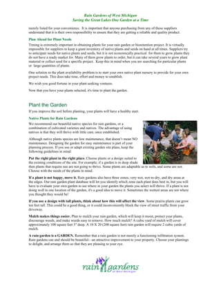 Rain Gardens of West Michigan
                               Saving the Great Lakes One Garden at a Time

merely listed for your convenience. It is important that anyone purchasing from any of these suppliers
understand that it is their own responsibility to ensure that they are getting a reliable and quality product.
Plan Ahead for Plant Needs
Timing is extremely important in obtaining plants for your rain garden or bioretention project. It is virtually
impossible for suppliers to keep a giant inventory of native plants and seeds on hand at all times. Suppliers try
to anticipate needs for native plants and seeds, but it is not economically practical for them to grow plants they
do not have a ready market for. Many of them grow plants to order, but it can take several years to grow plant
material or collect seed for a specific project. Keep this in mind when you are searching for particular plants
or large quantities of plants.
One solution to the plant availability problem is to start your own native plant nursery to provide for your own
project needs. This does take time, effort and money to establish.
We wish you good fortune in your plant-seeking ventures.
Now that you have your plants selected, it's time to plant the garden.



Plant the Garden
If you improve the soil before planting, your plants will have a healthy start.
Native Plants for Rain Gardens
We recommend our beautiful native species for rain gardens, or a
combination of cultivated varieties and natives. The advantage of using
natives is that they will thrive with little care, once established.
Although native plants species are low maintenance, that doesn’t mean NO
maintenance. Designing the garden for easy maintenance is part of your
planning process. If you use or adapt existing garden site plans, keep the
following guidelines in mind:
Put the right plant in the right place. Choose plants or a design suited to
the existing conditions of the site. For example; if a garden is in deep shade
then plants that require sun are not going to thrive. Some plants are adaptable as to soils, and some are not.
Choose with the needs of the plants in mind.
If a plant is not happy, move it. Rain gardens also have three zones; very wet, wet-to-dry, and dry areas at
the edges. Our rain garden plant database will let you identify which zone each plant does best in, but you will
have to evaluate your own garden to see where in your garden the plants you select will thrive. If a plant is not
doing well in one location of the garden, it's a good idea to move it. Sometimes the wettest areas are not where
you thought they would be!
If you use a design with tall plants, think about how this will affect the view. Some prairie plants can grow
ten feet tall. This could be a good thing, or it could inconveniently block the view of street traffic from your
driveway.
Mulch makes things easier. Plan to mulch your rain garden, which will keep it moist, protect your plants,
discourage weeds, and make weeds easy to remove. How much mulch? A cubic yard of mulch will cover
approximately 100 square feet 3" deep. A 10 X 20 (200 square feet) rain garden will require 2 cubic yards of
mulch.
A rain garden is a GARDEN. Remember that a rain garden is not merely a functioning infiltration system.
Rain gardens can and should be beautiful—an attractive improvement to your property. Choose your plantings
to delight, and arrange them so that they are pleasing to your eye.
 