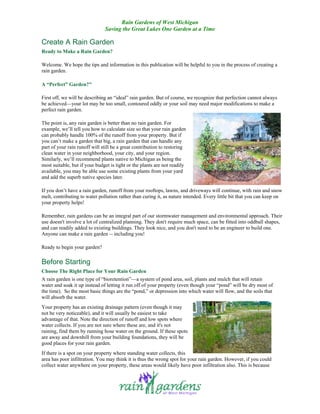 Rain Gardens of West Michigan
                               Saving the Great Lakes One Garden at a Time

Create A Rain Garden
Ready to Make a Rain Garden?

Welcome. We hope the tips and information in this publication will be helpful to you in the process of creating a
rain garden.

A “Perfect” Garden?"

First off, we will be describing an “ideal” rain garden. But of course, we recognize that perfection cannot always
be achieved—your lot may be too small, contoured oddly or your soil may need major modifications to make a
perfect rain garden.

The point is, any rain garden is better than no rain garden. For
example, we’ll tell you how to calculate size so that your rain garden
can probably handle 100% of the runoff from your property. But if
you can’t make a garden that big, a rain garden that can handle any
part of your rain runoff will still be a great contribution to restoring
clean water in your neighborhood, your city, and your region.
Similarly, we’ll recommend plants native to Michigan as being the
most suitable, but if your budget is tight or the plants are not readily
available, you may be able use some existing plants from your yard
and add the superb native species later.

If you don’t have a rain garden, runoff from your rooftops, lawns, and driveways will continue, with rain and snow
melt, contributing to water pollution rather than curing it, as nature intended. Every little bit that you can keep on
your property helps!

Remember, rain gardens can be an integral part of our stormwater management and environmental approach. Their
use doesn't involve a lot of centralized planning. They don't require much space, can be fitted into oddball shapes,
and can readily added to existing buildings. They look nice, and you don't need to be an engineer to build one.
Anyone can make a rain garden -- including you!

Ready to begin your garden?

Before Starting
Choose The Right Place for Your Rain Garden
A rain garden is one type of “bioretention”—a system of pond area, soil, plants and mulch that will retain
water and soak it up instead of letting it run off of your property (even though your “pond” will be dry most of
the time). So the most basic things are the “pond,” or depression into which water will flow, and the soils that
will absorb the water.
Your property has an existing drainage pattern (even though it may
not be very noticeable), and it will usually be easiest to take
advantage of that. Note the direction of runoff and low spots where
water collects. If you are not sure where these are, and it's not
raining, find them by running hose water on the ground. If these spots
are away and downhill from your building foundations, they will be
good places for your rain garden.
If there is a spot on your property where standing water collects, this
area has poor infiltration. You may think it is thus the wrong spot for your rain garden. However, if you could
collect water anywhere on your property, these areas would likely have poor infiltration also. This is because
 