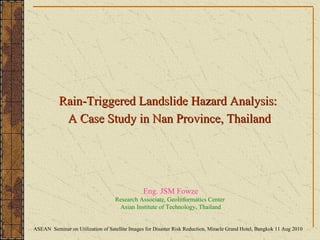 Eng. JSM Fowze Research Associate, GeoInformatics Center  Asian Institute of Technology, Thailand Rain-Triggered Landslide Hazard Analysis:  A Case Study in Nan Province, Thailand ASEAN  Seminar on Utilization of Satellite Images for Disaster Risk Reduction, Miracle Grand Hotel, Bangkok 11 Aug 2010 