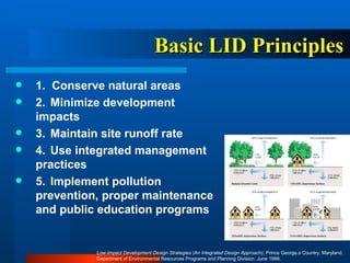 Basic LID   Principles 1.  Conserve natural areas 2.  Minimize development impacts 3.  Maintain site runoff rate  4.  Use integrated management practices 5.  Implement pollution prevention, proper maintenance and public education programs Low-Impact Development Design Strategies (An Integrated Design Approach) , Prince George.s Country, Maryland. Department of Environmental Resources Programs and Planning Division. June 1999.  