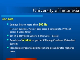 University of Indonesia Campus lies on more than  300 Ha (15 ha of buildings, 95 ha of open space & parking lots, 190 ha of garden & urban forest) Set in 2 provinces  (Jakarta & West Java – Depok)   Consists of  6 lakes  as part of Ciliwung-Cisadane Watershed System  Planned as urban tropical forest and groundwater recharge area the  site 