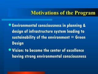 Motivations of the Program Environmental consciousness in planning & design of infrastructure system leading to sustainability of the environment = Green Design Vision: to become the center of excellence having strong environmental consciousness 