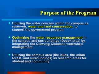 Utilizing the water courses within the campus as reservoir,  water and land conservation , to support the government program Optimizing  the  water resources management  in the campus and surroundings (Depok area) by integrating the Ciliwung-Cisadane watershed management Utilizing the campus area (the lakes, the urban forest, and surroundings) as research areas for student and community Purpose of the Program 