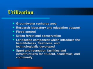 Utilization Groundwater recharge area Research laboratory and education support Flood control Urban forest and conservation Landscape component which introduce the beautifulness, freshness, and technologically developed Sport and recreation facilities and infrastructures for student, academics, and community 