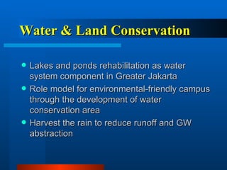 Water & Land Conservation Lakes and ponds rehabilitation as water system component in Greater Jakarta Role model for environmental-friendly campus through the development of water conservation area Harvest the rain to reduce runoff and GW abstraction 