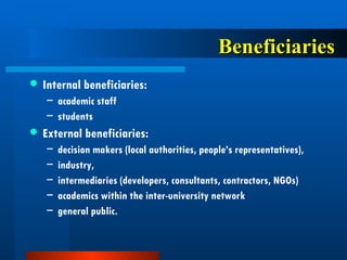 Beneficiaries Internal beneficiaries:  academic staff  students External beneficiaries:  decision makers (local authorities, people’s representatives),  industry,  intermediaries (developers, consultants, contractors, NGOs) academics within the inter-university network general public.  