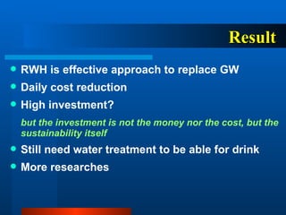 Result RWH is effective approach to replace GW Daily cost reduction High investment?  but the investment is not the money nor the cost, but the sustainability itself Still need water treatment to be able for drink More researches 