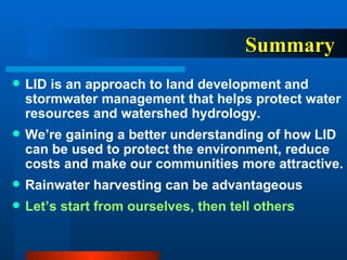 Summary LID is an approach to land development and stormwater management that helps protect water resources and watershed hydrology.  We’re gaining a better understanding of how LID can be used to protect the environment, reduce costs and make our communities more attractive. Rainwater harvesting can be advantageous Let’s start from ourselves, then tell others 