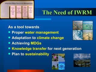 The Need of IWRM  As a tool towards Proper  water management Adaptation to  climate change Achieving  MDGs Knowledge transfer  for next generation Plan to  sustainability 