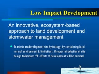 Low Impact Development An innovative, ecosystem-based approach to land development and stormwater management   To mimic predevelopment site hydrology, by considering local natural environment & limitations, through introduction of site design techniques    effects of development will be minimal 