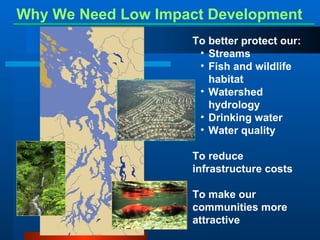 Why We Need Low Impact Development   To better protect our: Streams Fish and wildlife habitat Watershed hydrology Drinking water  Water quality To reduce infrastructure costs To make our communities more attractive 