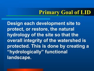 Primary Goal of LID   Design each development site to protect, or restore, the natural hydrology of the site so that the overall integrity of the watershed is protected. This is done by creating a “hydrologically” functional landscape. 