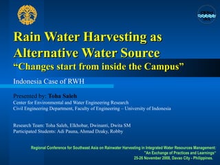 Rain Water Harvesting as Alternative Water Source  “Changes start from inside the Campus” Indonesia Case of RWH Presented by:  Toha Saleh Center for Environmental and Water Engineering Research Civil Engineering Department, Faculty of Engineering – University of Indonesia  Research Team: Toha Saleh, Elkhobar, Dwinanti, Dwita SM Participated Students: Adi Pauna, Ahmad Dzaky, Robby Regional Conference for Southeast Asia on Rainwater Harvesting in Integrated Water Resources Management: &quot;An Exchange of Practices and Learnings“ 25-26 November 2008, Davao City - Philippines.  