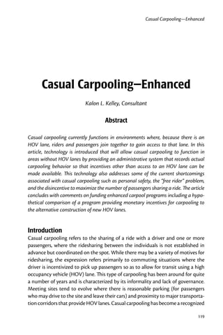 Casual Carpooling—Enhanced




      Casual Carpooling—Enhanced
                           Kalon L. Kelley, Consultant

                                     Abstract

Casual carpooling currently functions in environments where, because there is an
HOV lane, riders and passengers join together to gain access to that lane. In this
article, technology is introduced that will allow casual carpooling to function in
areas without HOV lanes by providing an administrative system that records actual
carpooling behavior so that incentives other than access to an HOV lane can be
made available. This technology also addresses some of the current shortcomings
associated with casual carpooling such as personal safety, the “free rider” problem,
and the disincentive to maximize the number of passengers sharing a ride. The article
concludes with comments on funding enhanced carpool programs including a hypo-
thetical comparison of a program providing monetary incentives for carpooling to
the alternative construction of new HOV lanes.


Introduction
Casual carpooling refers to the sharing of a ride with a driver and one or more
passengers, where the ridesharing between the individuals is not established in
advance but coordinated on the spot. While there may be a variety of motives for
ridesharing, the expression refers primarily to commuting situations where the
driver is incentivized to pick up passengers so as to allow for transit using a high
occupancy vehicle (HOV) lane. This type of carpooling has been around for quite
a number of years and is characterized by its informality and lack of governance.
Meeting sites tend to evolve where there is reasonable parking (for passengers
who may drive to the site and leave their cars) and proximity to major transporta-
tion corridors that provide HOV lanes. Casual carpooling has become a recognized

                                                                                 9
 