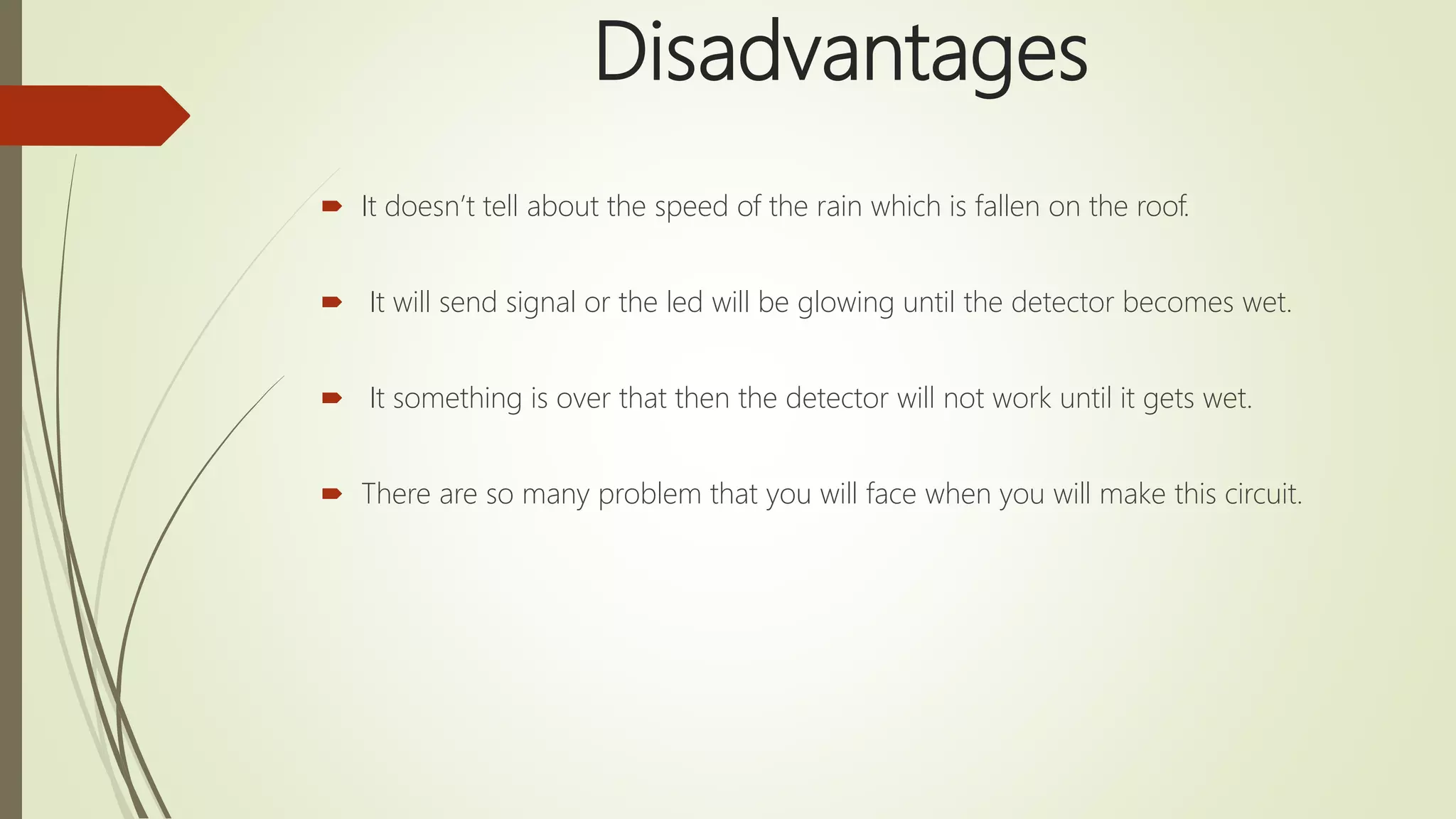 Disadvantages
 It doesn’t tell about the speed of the rain which is fallen on the roof.
 It will send signal or the led will be glowing until the detector becomes wet.
 It something is over that then the detector will not work until it gets wet.
 There are so many problem that you will face when you will make this circuit.
 