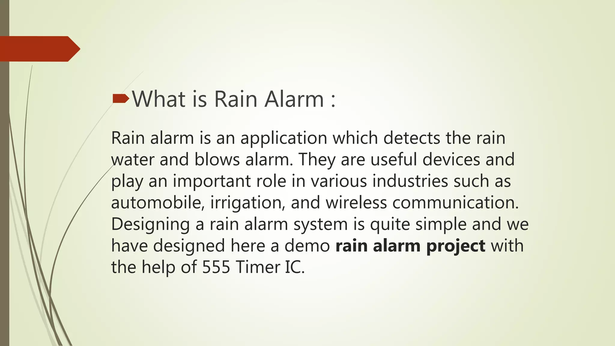 Rain alarm is an application which detects the rain
water and blows alarm. They are useful devices and
play an important role in various industries such as
automobile, irrigation, and wireless communication.
Designing a rain alarm system is quite simple and we
have designed here a demo rain alarm project with
the help of 555 Timer IC.
What is Rain Alarm :
 