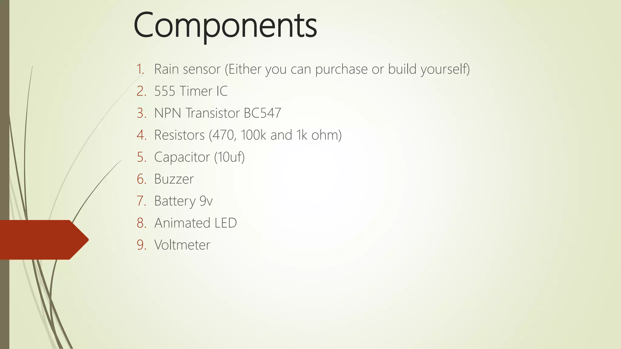 Components
1. Rain sensor (Either you can purchase or build yourself)
2. 555 Timer IC
3. NPN Transistor BC547
4. Resistors (470, 100k and 1k ohm)
5. Capacitor (10uf)
6. Buzzer
7. Battery 9v
8. Animated LED
9. Voltmeter
 