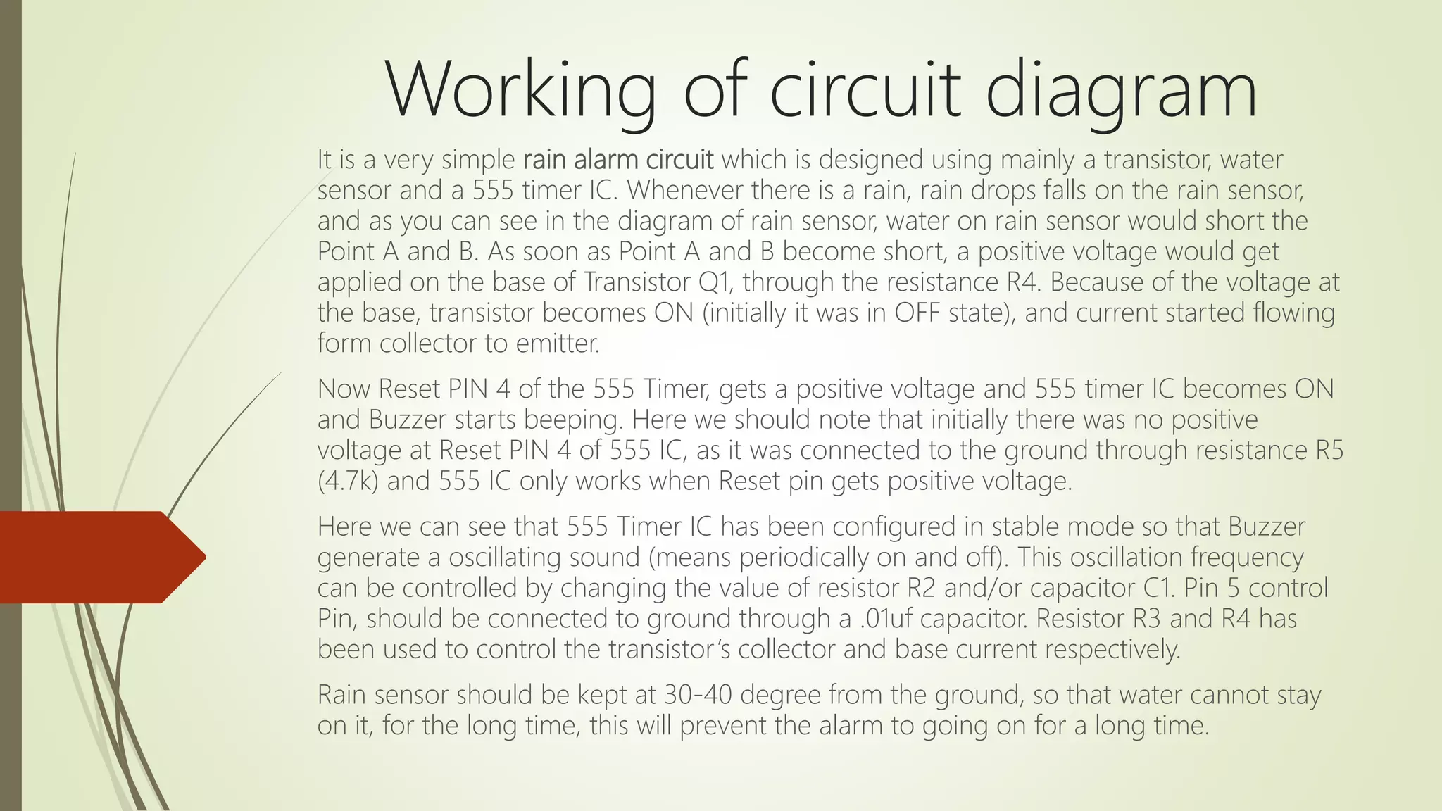 Working of circuit diagram
It is a very simple rain alarm circuit which is designed using mainly a transistor, water
sensor and a 555 timer IC. Whenever there is a rain, rain drops falls on the rain sensor,
and as you can see in the diagram of rain sensor, water on rain sensor would short the
Point A and B. As soon as Point A and B become short, a positive voltage would get
applied on the base of Transistor Q1, through the resistance R4. Because of the voltage at
the base, transistor becomes ON (initially it was in OFF state), and current started flowing
form collector to emitter.
Now Reset PIN 4 of the 555 Timer, gets a positive voltage and 555 timer IC becomes ON
and Buzzer starts beeping. Here we should note that initially there was no positive
voltage at Reset PIN 4 of 555 IC, as it was connected to the ground through resistance R5
(4.7k) and 555 IC only works when Reset pin gets positive voltage.
Here we can see that 555 Timer IC has been configured in stable mode so that Buzzer
generate a oscillating sound (means periodically on and off). This oscillation frequency
can be controlled by changing the value of resistor R2 and/or capacitor C1. Pin 5 control
Pin, should be connected to ground through a .01uf capacitor. Resistor R3 and R4 has
been used to control the transistor’s collector and base current respectively.
Rain sensor should be kept at 30-40 degree from the ground, so that water cannot stay
on it, for the long time, this will prevent the alarm to going on for a long time.
 