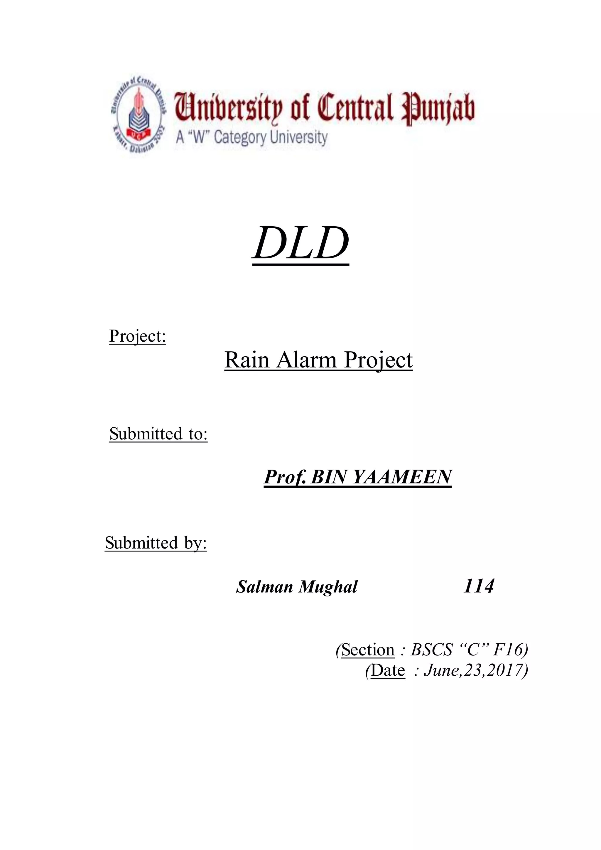 DLD
Project:
Rain Alarm Project
Submitted to:
Prof. BIN YAAMEEN
Submitted by:
Salman Mughal 114
(Section : BSCS “C” F16)
(Date : June,23,2017)
 