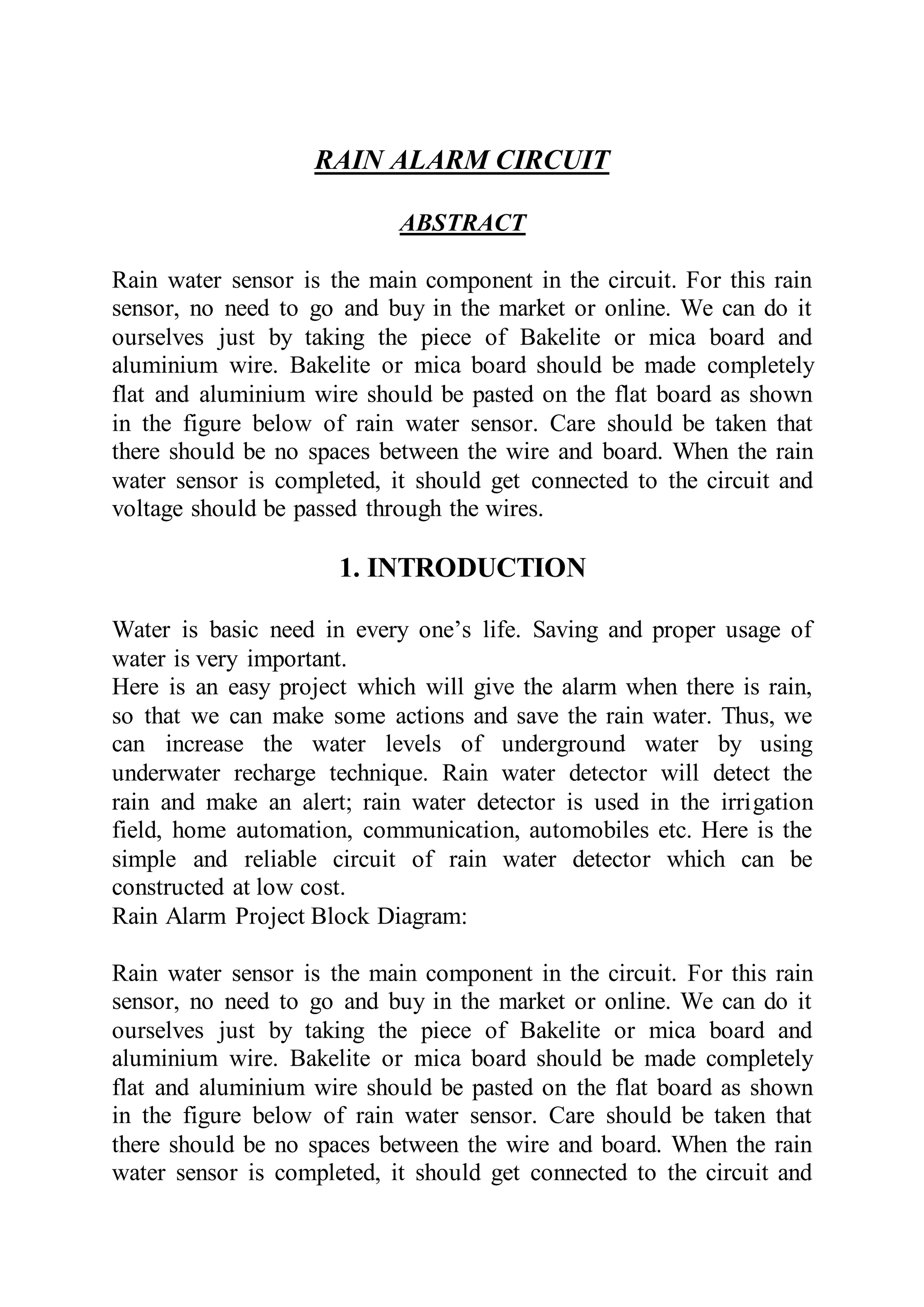 RAIN ALARM CIRCUIT
ABSTRACT
Rain water sensor is the main component in the circuit. For this rain
sensor, no need to go and buy in the market or online. We can do it
ourselves just by taking the piece of Bakelite or mica board and
aluminium wire. Bakelite or mica board should be made completely
flat and aluminium wire should be pasted on the flat board as shown
in the figure below of rain water sensor. Care should be taken that
there should be no spaces between the wire and board. When the rain
water sensor is completed, it should get connected to the circuit and
voltage should be passed through the wires.
1. INTRODUCTION
Water is basic need in every one’s life. Saving and proper usage of
water is very important.
Here is an easy project which will give the alarm when there is rain,
so that we can make some actions and save the rain water. Thus, we
can increase the water levels of underground water by using
underwater recharge technique. Rain water detector will detect the
rain and make an alert; rain water detector is used in the irrigation
field, home automation, communication, automobiles etc. Here is the
simple and reliable circuit of rain water detector which can be
constructed at low cost.
Rain Alarm Project Block Diagram:
Rain water sensor is the main component in the circuit. For this rain
sensor, no need to go and buy in the market or online. We can do it
ourselves just by taking the piece of Bakelite or mica board and
aluminium wire. Bakelite or mica board should be made completely
flat and aluminium wire should be pasted on the flat board as shown
in the figure below of rain water sensor. Care should be taken that
there should be no spaces between the wire and board. When the rain
water sensor is completed, it should get connected to the circuit and
 