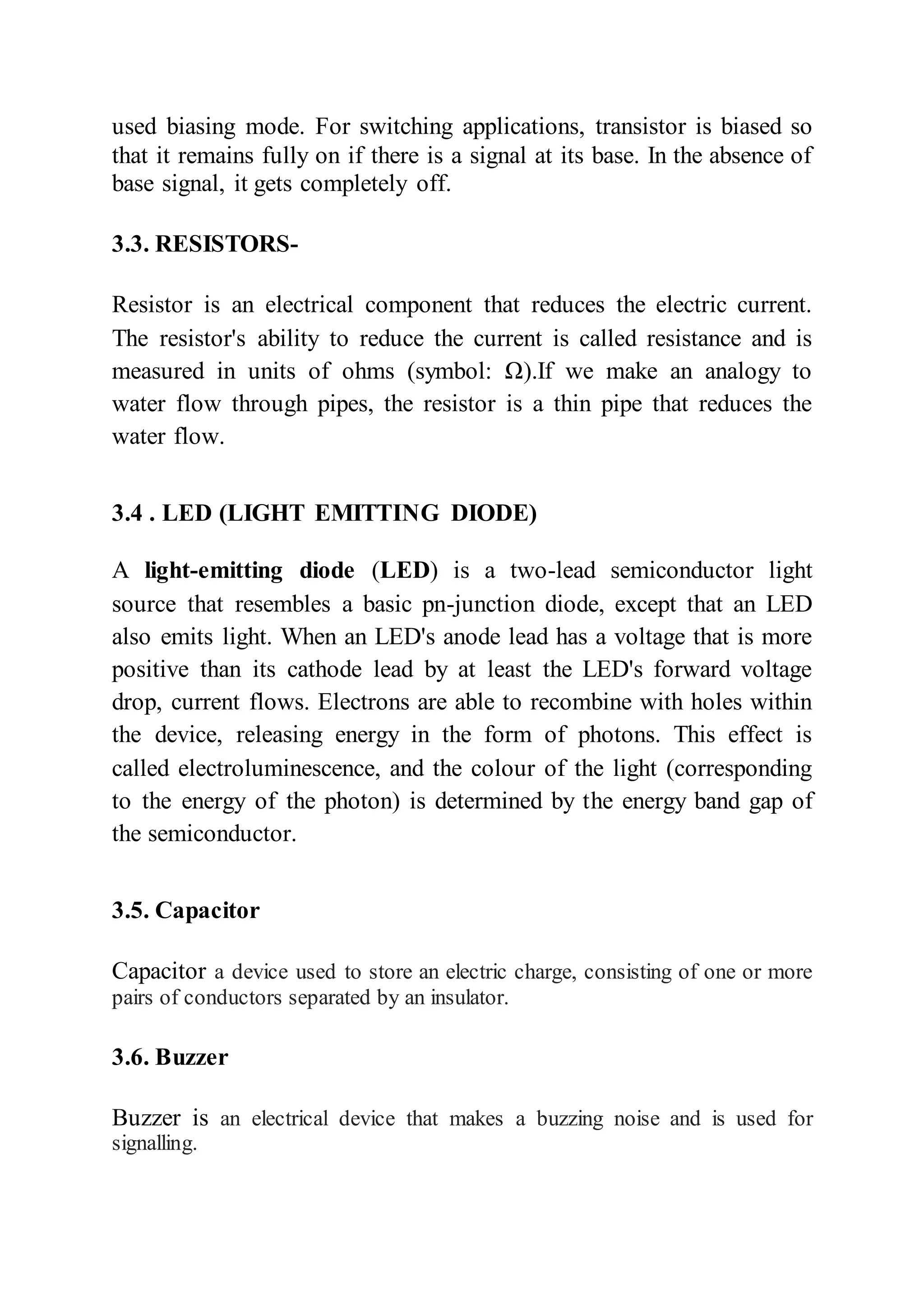used biasing mode. For switching applications, transistor is biased so
that it remains fully on if there is a signal at its base. In the absence of
base signal, it gets completely off.
3.3. RESISTORS-
Resistor is an electrical component that reduces the electric current.
The resistor's ability to reduce the current is called resistance and is
measured in units of ohms (symbol: Ω).If we make an analogy to
water flow through pipes, the resistor is a thin pipe that reduces the
water flow.
3.4 . LED (LIGHT EMITTING DIODE)
A light-emitting diode (LED) is a two-lead semiconductor light
source that resembles a basic pn-junction diode, except that an LED
also emits light. When an LED's anode lead has a voltage that is more
positive than its cathode lead by at least the LED's forward voltage
drop, current flows. Electrons are able to recombine with holes within
the device, releasing energy in the form of photons. This effect is
called electroluminescence, and the colour of the light (corresponding
to the energy of the photon) is determined by the energy band gap of
the semiconductor.
3.5. Capacitor
Capacitor a device used to store an electric charge, consisting of one or more
pairs of conductors separated by an insulator.
3.6. Buzzer
Buzzer is an electrical device that makes a buzzing noise and is used for
signalling.
 