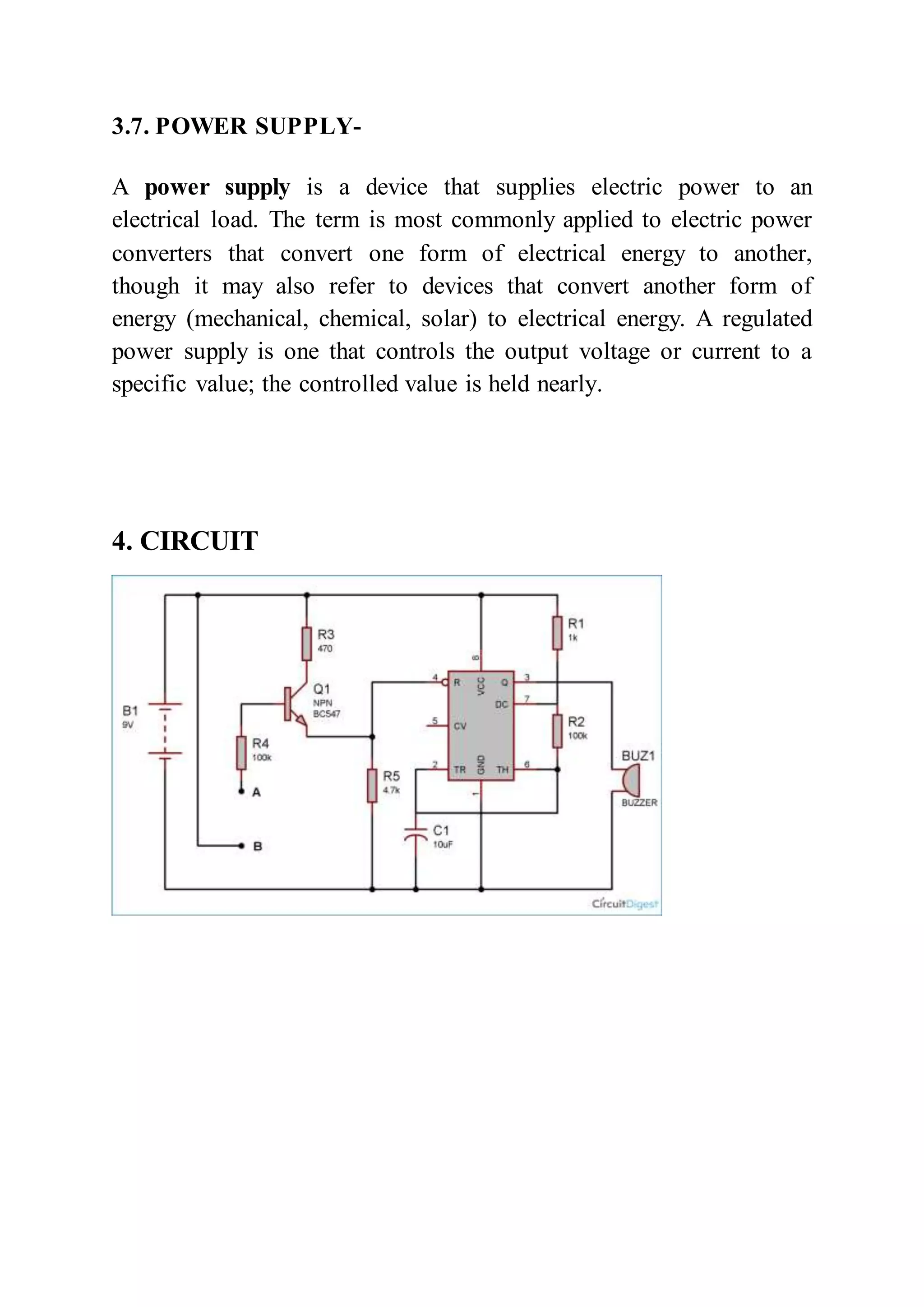 3.7. POWER SUPPLY-
A power supply is a device that supplies electric power to an
electrical load. The term is most commonly applied to electric power
converters that convert one form of electrical energy to another,
though it may also refer to devices that convert another form of
energy (mechanical, chemical, solar) to electrical energy. A regulated
power supply is one that controls the output voltage or current to a
specific value; the controlled value is held nearly.
4. CIRCUIT
 