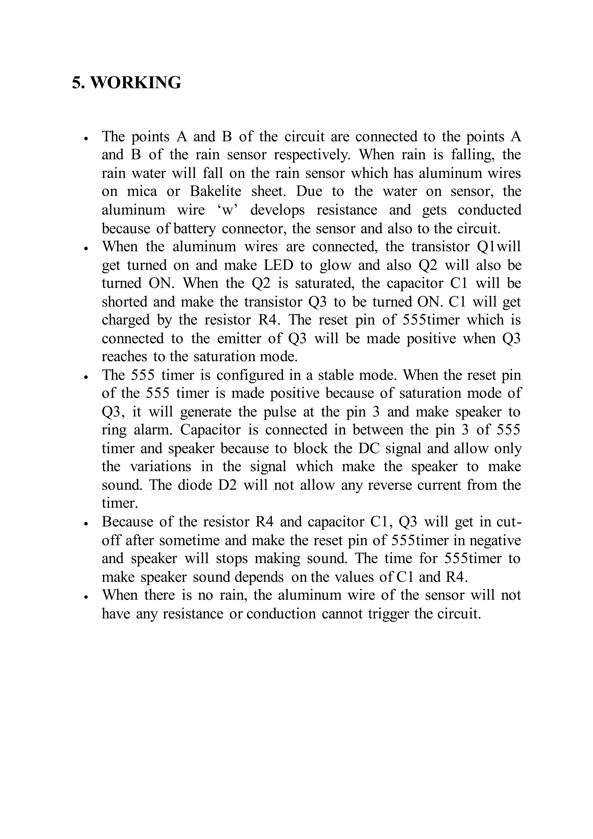 5. WORKING
 The points A and B of the circuit are connected to the points A
and B of the rain sensor respectively. When rain is falling, the
rain water will fall on the rain sensor which has aluminum wires
on mica or Bakelite sheet. Due to the water on sensor, the
aluminum wire ‘w’ develops resistance and gets conducted
because of battery connector, the sensor and also to the circuit.
 When the aluminum wires are connected, the transistor Q1will
get turned on and make LED to glow and also Q2 will also be
turned ON. When the Q2 is saturated, the capacitor C1 will be
shorted and make the transistor Q3 to be turned ON. C1 will get
charged by the resistor R4. The reset pin of 555timer which is
connected to the emitter of Q3 will be made positive when Q3
reaches to the saturation mode.
 The 555 timer is configured in a stable mode. When the reset pin
of the 555 timer is made positive because of saturation mode of
Q3, it will generate the pulse at the pin 3 and make speaker to
ring alarm. Capacitor is connected in between the pin 3 of 555
timer and speaker because to block the DC signal and allow only
the variations in the signal which make the speaker to make
sound. The diode D2 will not allow any reverse current from the
timer.
 Because of the resistor R4 and capacitor C1, Q3 will get in cut-
off after sometime and make the reset pin of 555timer in negative
and speaker will stops making sound. The time for 555timer to
make speaker sound depends on the values of C1 and R4.
 When there is no rain, the aluminum wire of the sensor will not
have any resistance or conduction cannot trigger the circuit.
 